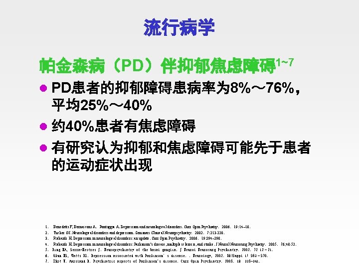 流行病学 帕金森病（PD）伴抑郁焦虑障碍1~7 l PD患者的抑郁障碍患病率为 8%～ 76%， 平均25%～ 40% l 约 40%患者有焦虑障碍 l 有研究认为抑郁和焦虑障碍可能先于患者 的运动症状出现