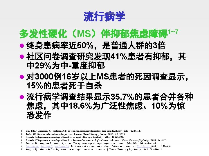 流行病学 多发性硬化（MS）伴抑郁焦虑障碍1~7 l 终身患病率近 50%，是普通人群的3倍 l 社区问卷调查研究发现 41%患者有抑郁，其 中 29%为中-重度抑郁 l 对 3000例16岁以上MS患者的死因调查显示， 15%的患者死于自杀