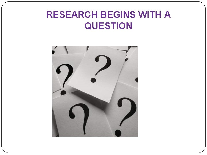 RESEARCH BEGINS WITH A QUESTION 