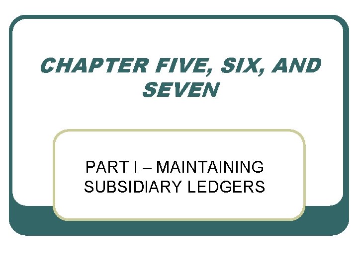 CHAPTER FIVE, SIX, AND SEVEN PART I – MAINTAINING SUBSIDIARY LEDGERS 