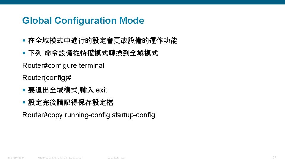 Global Configuration Mode § 在全域模式中進行的設定會更改設備的運作功能 § 下列 命令設備從特權模式轉換到全域模式 Router#configure terminal Router(config)# § 要退出全域模式, 輸入