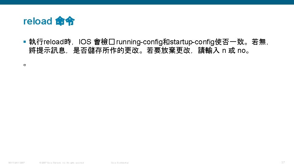 reload 命令 § 執行reload時，IOS 會檢� running-config和startup-config使否一致。若無， 將提示訊息，是否儲存所作的更改。若要放棄更改，請輸入 n 或 no。 。 SEVT-MAY-2007 © 2007