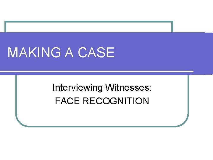 MAKING A CASE Interviewing Witnesses: FACE RECOGNITION 