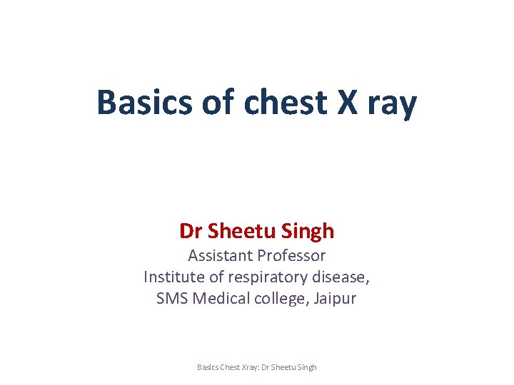 Basics of chest X ray Dr Sheetu Singh Assistant Professor Institute of respiratory disease,
