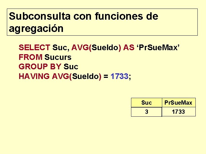 Subconsulta con funciones de agregación SELECT Suc, AVG(Sueldo) AS ‘Pr. Sue. Max’ FROM Sucurs