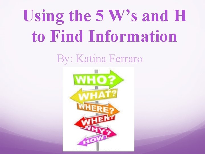 Using the 5 W’s and H to Find Information By: Katina Ferraro 