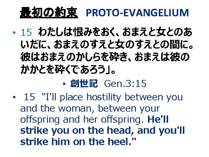 最初の約束 PROTO-EVANGELIUM • 15 わたしは恨みをおく、おまえと女とのあ いだに、おまえのすえと女のすえとの間に。 彼はおまえのかしらを砕き、おまえは彼の かかとを砕くであろう」。 • 創世記 Gen. 3: 15 • 最初の約束 PROTO-EVANGELIUM • 15 わたしは恨みをおく、おまえと女とのあ いだに、おまえのすえと女のすえとの間に。 彼はおまえのかしらを砕き、おまえは彼の かかとを砕くであろう」。 • 創世記 Gen. 3: 15 •
