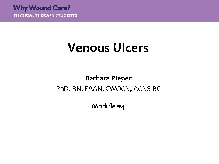 Venous Ulcers Barbara Pieper Ph. D, RN, FAAN, CWOCN, ACNS-BC Module #4 