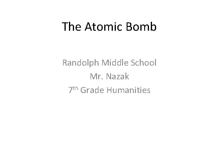 The Atomic Bomb Randolph Middle School Mr. Nazak 7 th Grade Humanities 