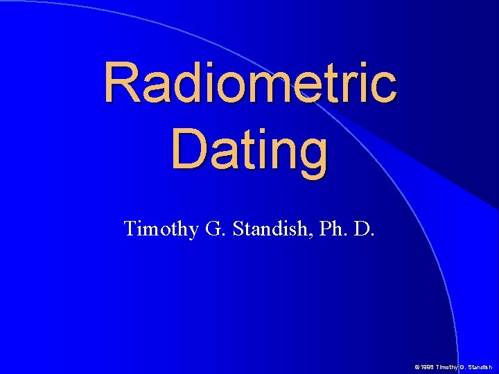 Radiometric Dating Timothy G. Standish, Ph. D. © 1998 Timothy G. Standish Radiometric Dating Timothy G. Standish, Ph. D. © 1998 Timothy G. Standish
