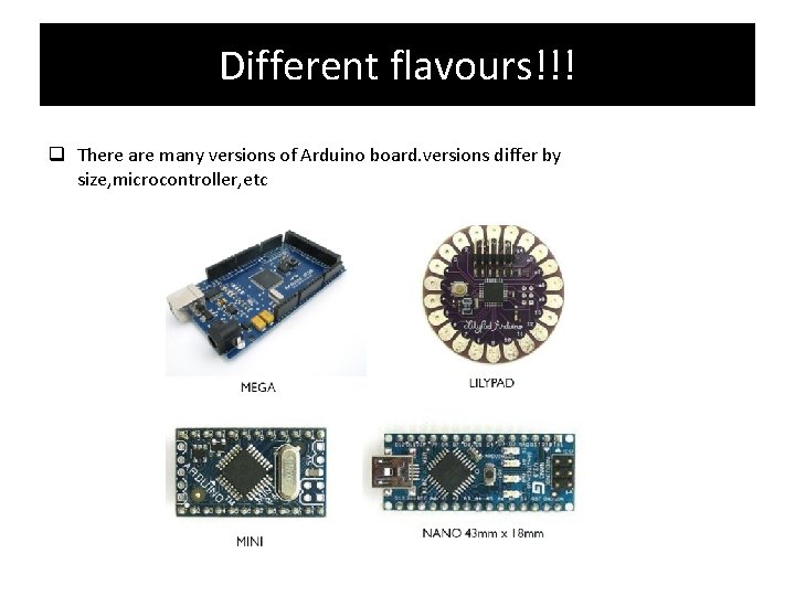 Different flavours!!! There are many versions of Arduino board. versions differ by size, microcontroller,