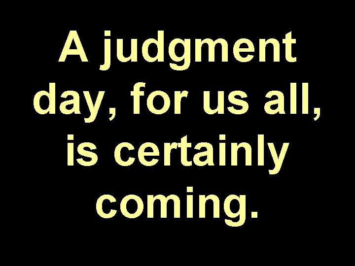 A judgment day, for us all, is certainly coming. 