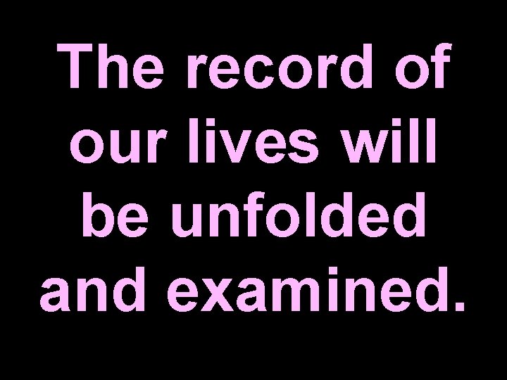 The record of our lives will be unfolded and examined. 