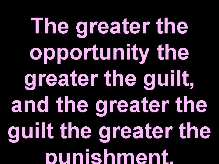 The greater the opportunity the greater the guilt, and the greater the guilt the