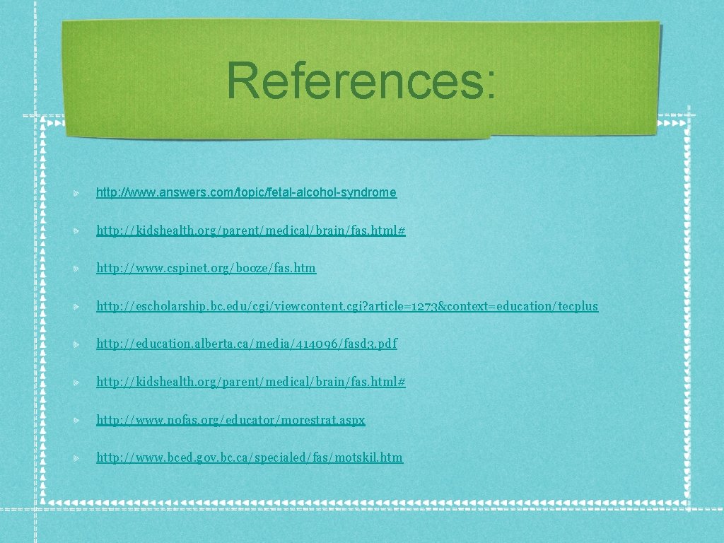 References: http: //www. answers. com/topic/fetal-alcohol-syndrome http: //kidshealth. org/parent/medical/brain/fas. html# http: //www. cspinet. org/booze/fas. htm