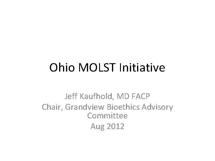 Ohio MOLST Initiative Jeff Kaufhold, MD FACP Chair, Grandview Bioethics Advisory Committee Aug 2012
