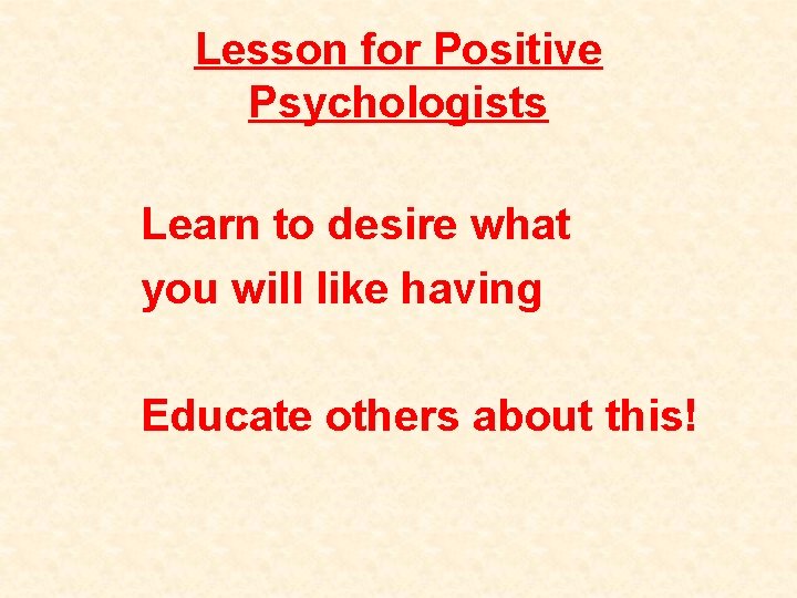 Lesson for Positive Psychologists Learn to desire what you will like having Educate others