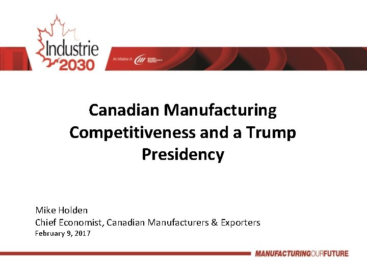 Canadian Manufacturing Competitiveness and a Trump Presidency Mike Holden Chief Economist, Canadian Manufacturers &