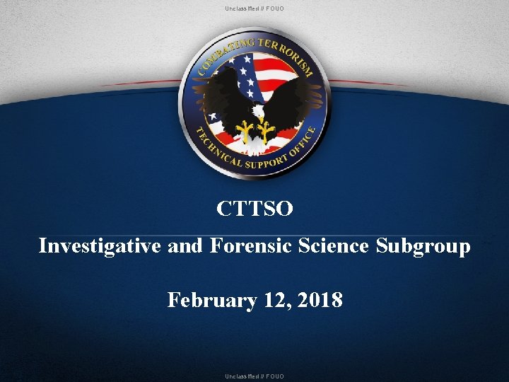 Unclassified // FOUO CTTSO Investigative and Forensic Science Subgroup February 12, 2018 Unclassified //