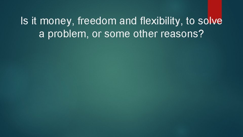 Is it money, freedom and flexibility, to solve a problem, or some other reasons?