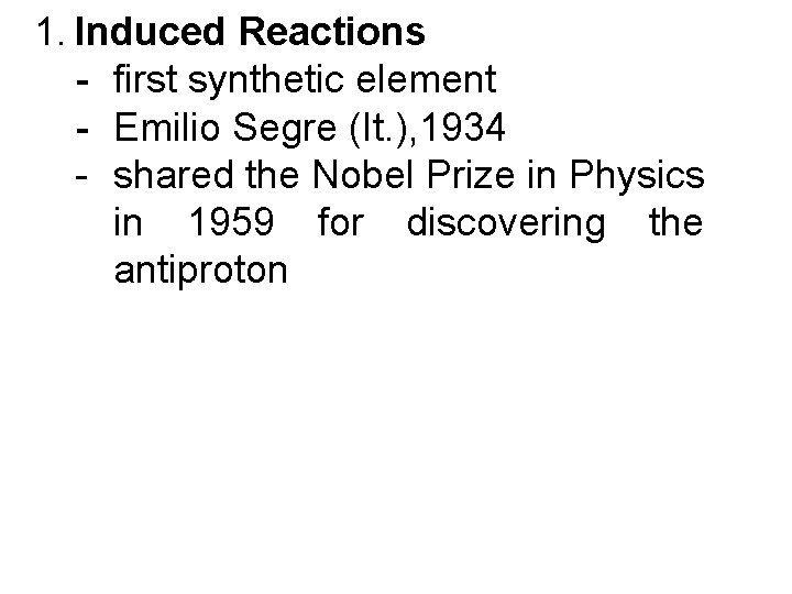 1. Induced Reactions - first synthetic element - Emilio Segre (It. ), 1934 -