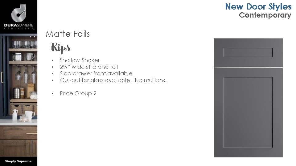 New Door Styles Contemporary Matte Foils Kips • • Shallow Shaker 2¼” wide stile