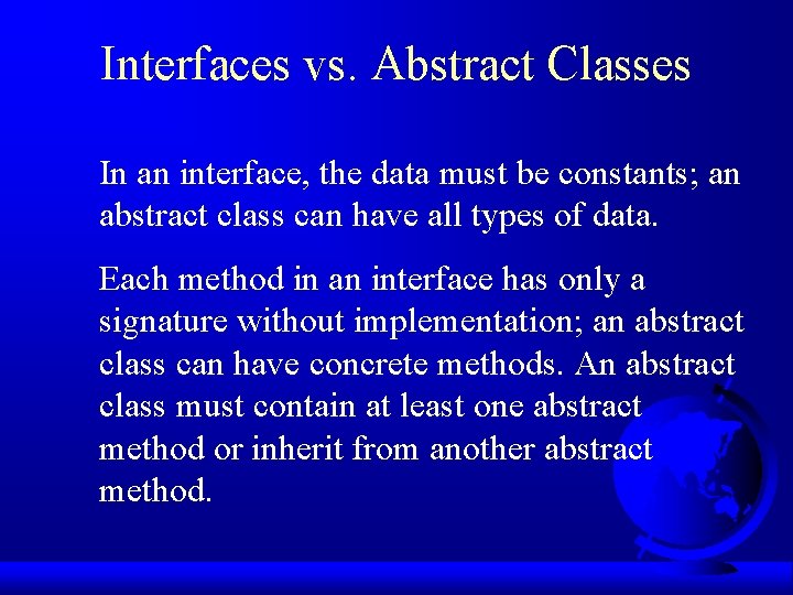 Interfaces vs. Abstract Classes In an interface, the data must be constants; an abstract Interfaces vs. Abstract Classes In an interface, the data must be constants; an abstract