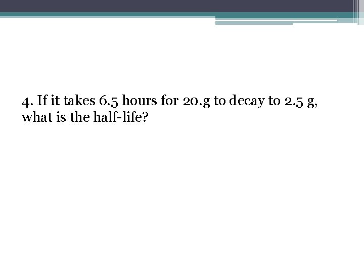 4. If it takes 6. 5 hours for 20. g to decay to 2.
