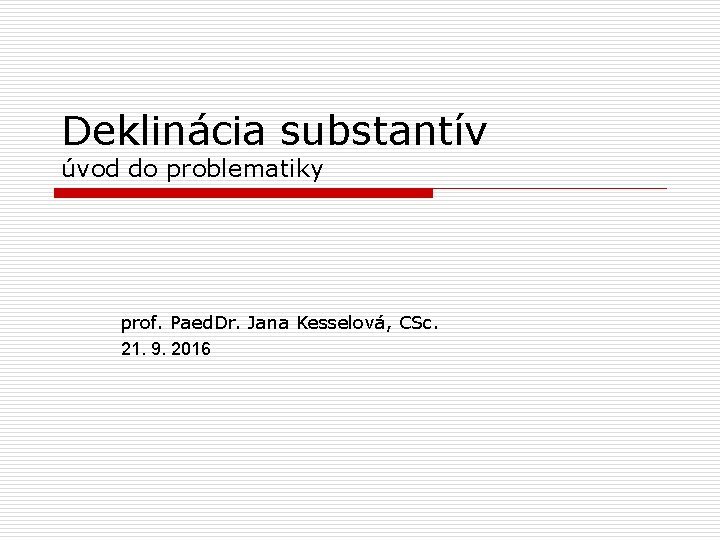 Deklinácia substantív úvod do problematiky prof. Paed. Dr. Jana Kesselová, CSc. 21. 9. 2016