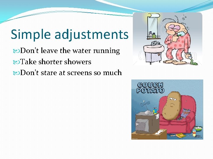 Simple adjustments Don’t leave the water running Take shorter showers Don’t stare at screens