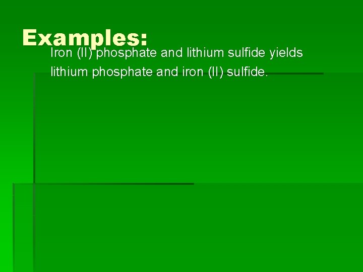 Examples: Iron (II) phosphate and lithium sulfide yields lithium phosphate and iron (II) sulfide.