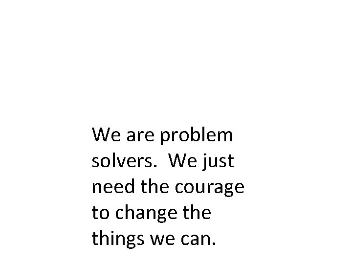 We are problem solvers. We just need the courage to change things we can.