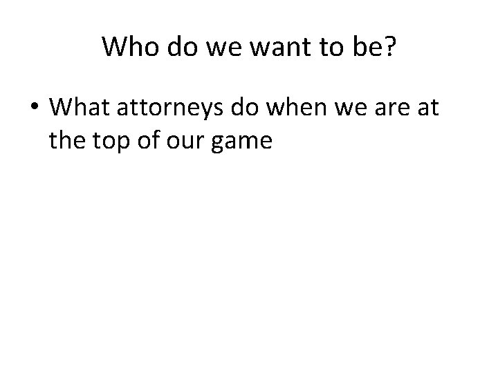 Who do we want to be? • What attorneys do when we are at