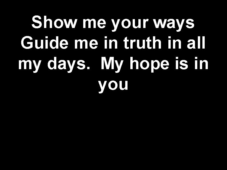 Show me your ways Guide me in truth in all my days. My hope
