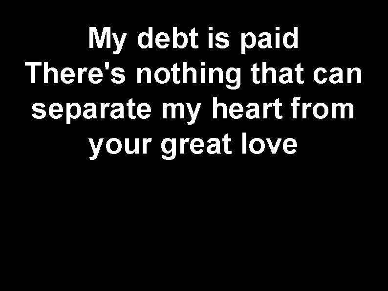 My debt is paid There's nothing that can separate my heart from your great