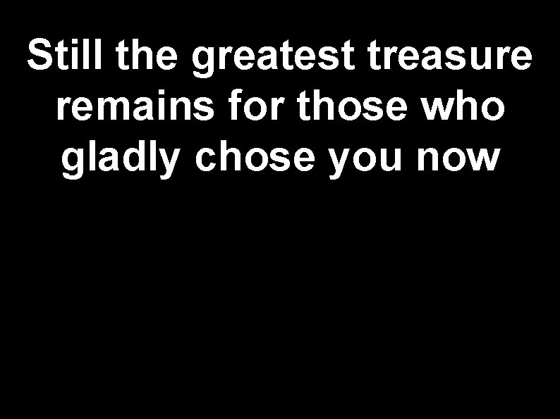 Still the greatest treasure remains for those who gladly chose you now 