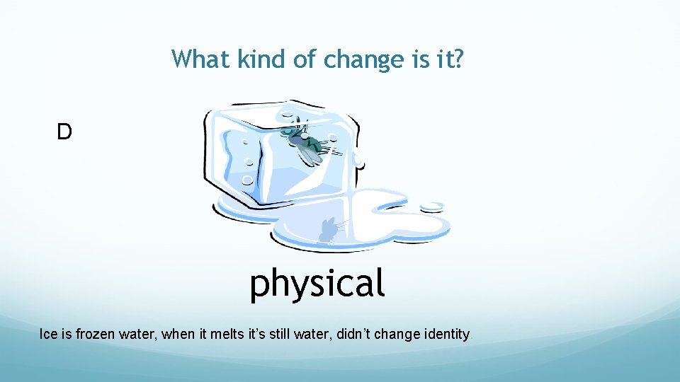 What kind of change is it? D physical Ice is frozen water, when it
