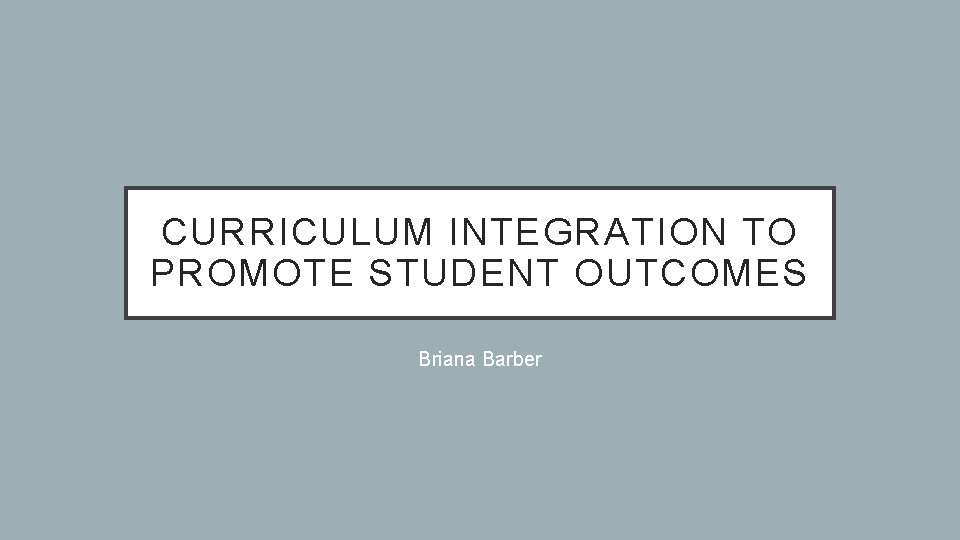 CURRICULUM INTEGRATION TO PROMOTE STUDENT OUTCOMES Briana Barber 