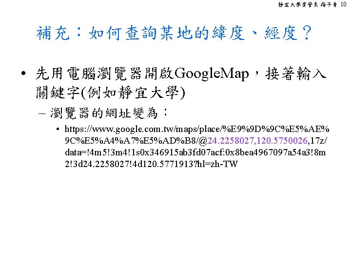 靜宜大學資管系 楊子青 10 補充：如何查詢某地的緯度、經度？ • 先用電腦瀏覽器開啟Google. Map，接著輸入 關鍵字(例如靜宜大學) – 瀏覽器的網址變為： • https: //www. google.