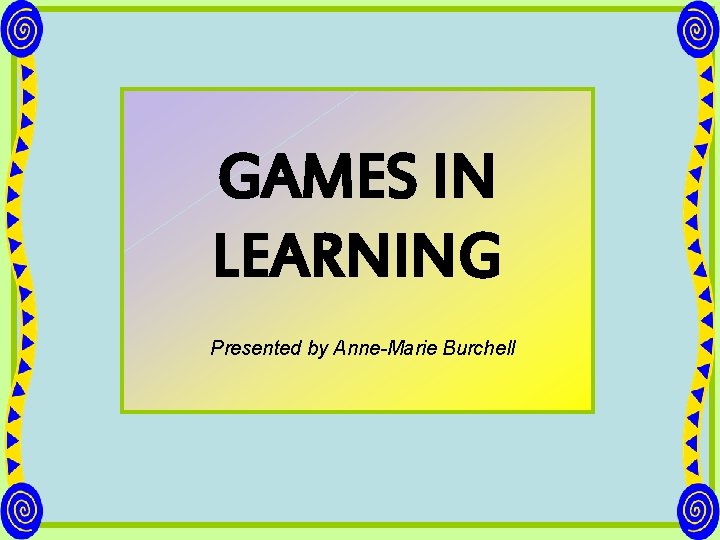 GAMES IN LEARNING Presented by Anne-Marie Burchell 