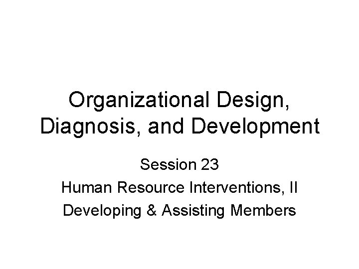 Organizational Design, Diagnosis, and Development Session 23 Human Resource Interventions, II Developing & Assisting