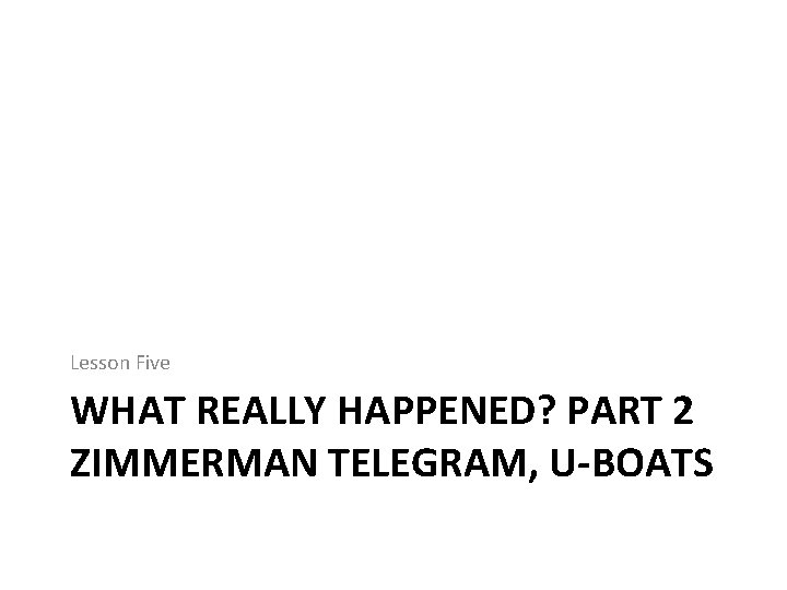 Lesson Five WHAT REALLY HAPPENED? PART 2 ZIMMERMAN TELEGRAM, U-BOATS 