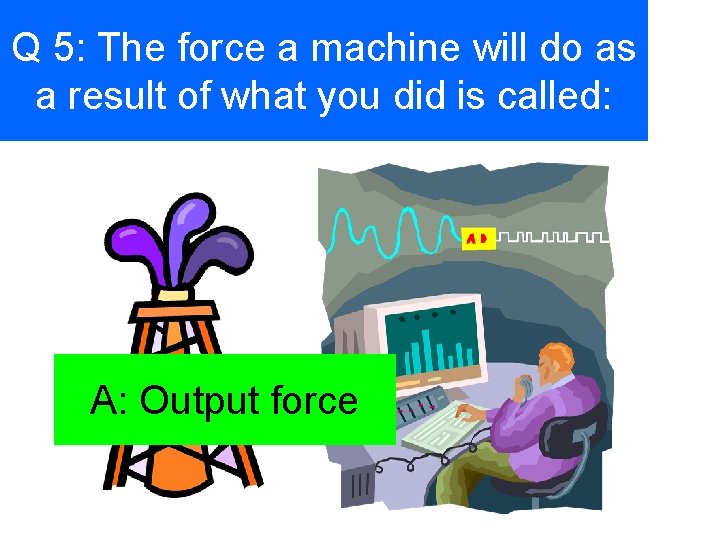 Q 5: The force a machine will do as a result of what you
