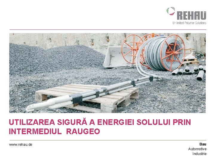 UTILIZAREA SIGURĂ A ENERGIEI SOLULUI PRIN INTERMEDIUL RAUGEO www. rehau. de Bau Automotive Industrie