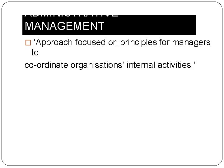 ADMINISTRATIVE MANAGEMENT � ‘Approach focused on principles for managers to co-ordinate organisations’ internal activities.