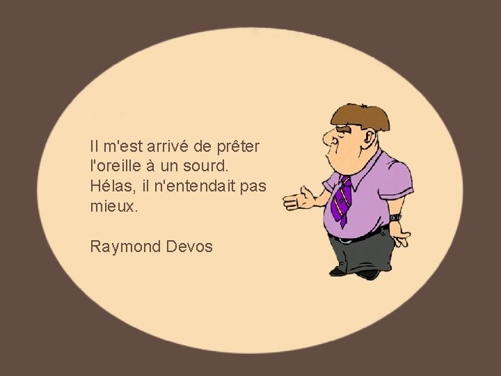 Il m'est arrivé de prêter l'oreille à un sourd. Hélas, il n'entendait pas mieux. Il m'est arrivé de prêter l'oreille à un sourd. Hélas, il n'entendait pas mieux.