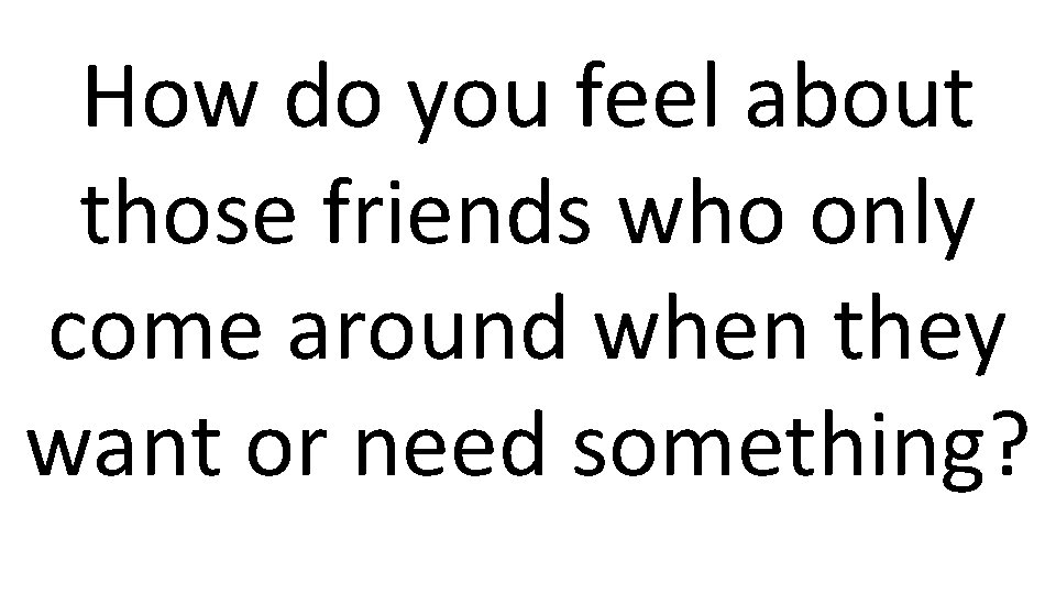 How do you feel about those friends who only come around when they want