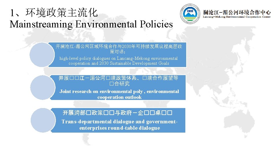 1、环境政策主流化 Mainstreaming Environmental Policies 开澜沧江-湄公河区域环境合作与2030年可持续发展议程高层政 策对话； high-level policy dialogues on Lancang-Mekong environmental cooperation and