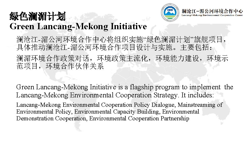 绿色澜湄计划 Green Lancang-Mekong Initiative 澜沧江-湄公河环境合作中心将组织实施“绿色澜湄计划”旗舰项目， 具体推动澜沧江-湄公河环境合作项目设计与实施。主要包括： 澜湄环境合作政策对话，环境政策主流化，环境能力建设，环境示 范项目，环境合作伙伴关系 Green Lancang-Mekong Initiative is a flagship