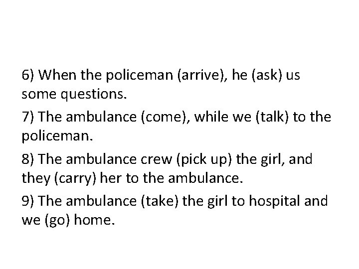 6) When the policeman (arrive), he (ask) us some questions. 7) The ambulance (come),